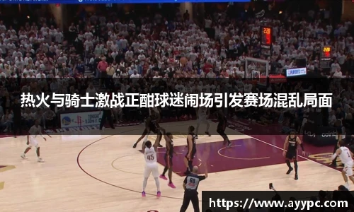 热火与骑士激战正酣球迷闹场引发赛场混乱局面